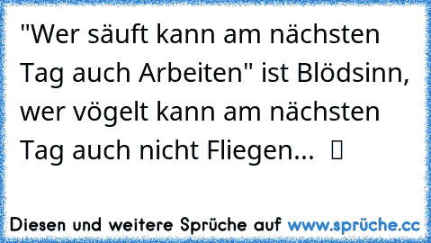 "Wer säuft kann am nächsten Tag auch Arbeiten" ist Blödsinn, wer vögelt kann am nächsten Tag auch nicht Fliegen...  ツ