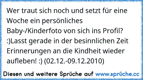 Wer traut sich noch und setzt für eine Woche ein persönliches Baby-/Kinderfoto von sich ins Profil? :)
Lasst gerade in der besinnlichen Zeit Erinnerungen an die Kindheit wieder aufleben! :) (02.12.-09.12.2010)