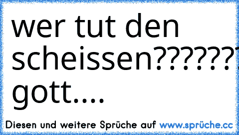 wer tut den scheissen????????????????????o gott....