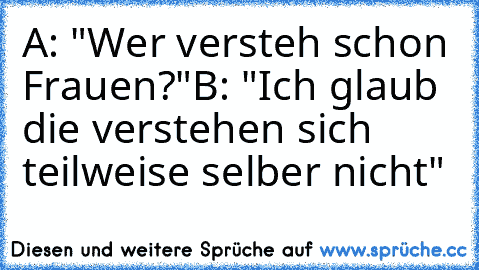 A: "Wer versteh schon Frauen?"
B: "Ich glaub die verstehen sich teilweise selber nicht"