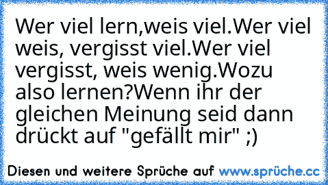 Wer viel lern,weis viel.
Wer viel weis, vergisst viel.
Wer viel vergisst, weis wenig.
Wozu also lernen?
Wenn ihr der gleichen Meinung seid dann drückt auf "gefällt mir" ;)