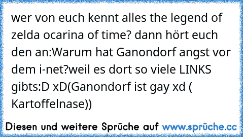 wer von euch kennt alles the legend of zelda ocarina of time? dann hört euch den an:
Warum hat Ganondorf angst vor dem i-net?
weil es dort so viele LINKS gibts:D xD
(Ganondorf ist gay xd ( Kartoffelnase))