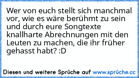 Wer von euch stellt sich manchmal vor, wie es wäre berühmt zu sein und durch eure Songtexte knallharte Abrechnungen mit den Leuten zu machen, die ihr früher gehasst habt? :D