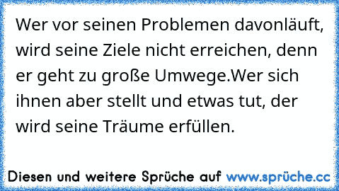 Wer vor seinen Problemen davonläuft, wird seine Ziele nicht erreichen, denn er geht zu große Umwege.
Wer sich ihnen aber stellt und etwas tut, der wird seine Träume erfüllen.♥