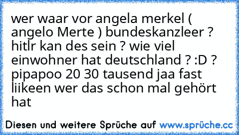 wer waar vor angela merkel ( angelo Merte ) bundeskanzleer ? hitlr kan des sein ? 
wie viel einwohner hat deutschland ? :D ? 
pipapoo 20 30 tausend 
jaa fast  
liikeen wer das schon mal gehört hat