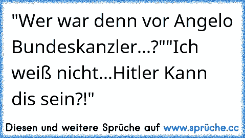 "Wer war denn vor Angelo Bundeskanzler...?"
"Ich weiß nicht...Hitler Kann dis sein?!"