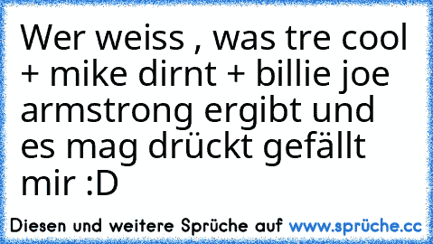 Wer weiss , was tre cool + mike dirnt + billie joe armstrong ergibt und es mag drückt gefällt mir :D