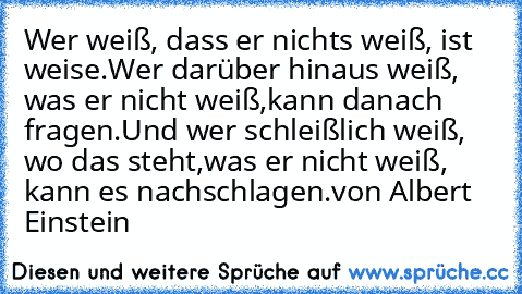 Wer weiß, dass er nichts weiß, ist weise.
Wer darüber hinaus weiß, was er nicht weiß,
kann danach fragen.
Und wer schleißlich weiß, wo das steht,
was er nicht weiß, kann es nachschlagen.
von Albert Einstein