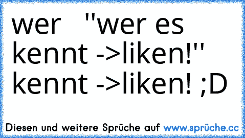 wer   ''wer es kennt ->liken!''    kennt ->liken! ;D