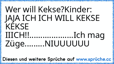 Wer will Kekse?
Kinder: JAJA ICH ICH WILL KEKSE KEKSE IIICH!!
....
....
.....
.......
Ich mag Züge...
...
...
NIUUUUUU