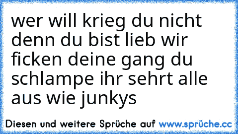 wer will krieg du nicht denn du bist lieb wir ficken deine gang du schlampe ihr sehrt alle aus wie junkys