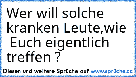 Wer will solche kranken Leute,wie  Euch eigentlich treffen ?