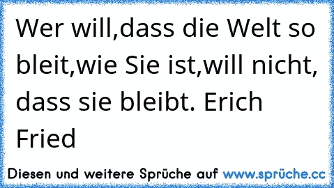 Wer will,dass die Welt so bleit,wie Sie ist,will nicht, dass sie bleibt. Erich Fried