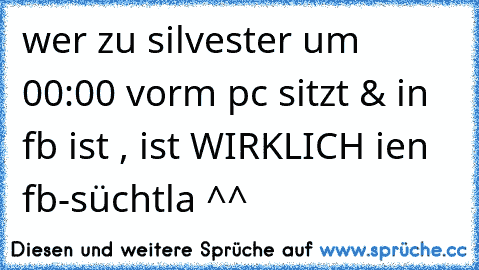 wer zu silvester um 00:00 vorm pc sitzt & in fb ist , ist WIRKLICH ien fb-süchtla ^^