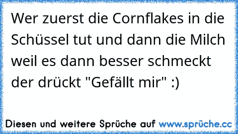 Wer zuerst die Cornflakes in die Schüssel tut und dann die Milch weil es dann besser schmeckt der drückt "Gefällt mir" :)