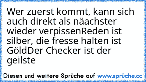 Wer zuerst kommt, kann sich auch direkt als näachster wieder verpissen
Reden ist silber, die fresse halten ist Göld
Der Checker ist der geilste