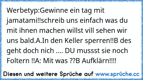 Werbetyp:Gewinne ein tag mit jamatami!!schreib uns einfach was du mit ihnen machen willst vill sehen wir uns bald.
A.In den Keller sperren!!
B des geht doch nich .... DU mussst sie noch Foltern !!
A: Mit was ??
B Aufklärn!!!!