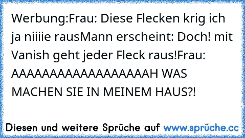 Werbung:
Frau: Diese Flecken krig ich ja niiiie raus
Mann erscheint: Doch! mit Vanish geht jeder Fleck raus!
Frau: AAAAAAAAAAAAAAAAAAH WAS MACHEN SIE IN MEINEM HAUS?!