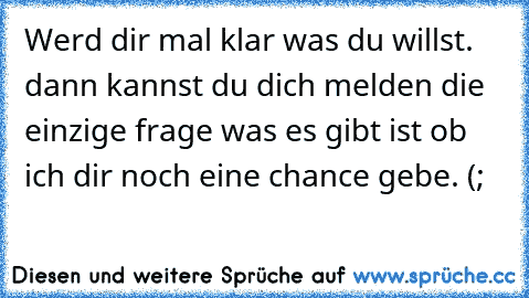 Werd dir mal klar was du willst. dann kannst du dich melden die einzige frage was es gibt ist ob ich dir noch eine chance gebe. (;