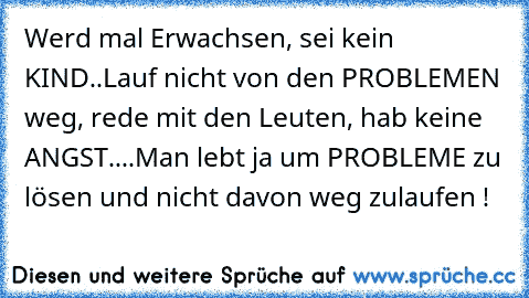 Werd mal Erwachsen, sei kein KIND..Lauf nicht von den PROBLEMEN weg, rede mit den Leuten, hab keine ANGST....Man lebt ja um PROBLEME zu lösen und nicht davon weg zulaufen !