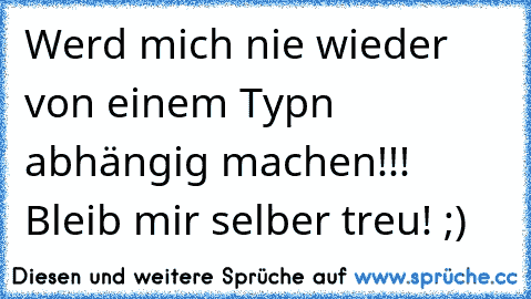 Werd mich nie wieder von einem Typn abhängig machen!!! Bleib mir selber treu! ;)