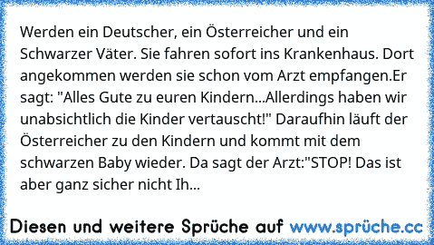 Werden ein Deutscher, ein Österreicher und ein Schwarzer Väter. Sie fahren sofort ins Krankenhaus. Dort angekommen werden sie schon vom Arzt empfangen.
Er sagt: "Alles Gute zu euren Kindern...Allerdings haben wir unabsichtlich die Kinder vertauscht!" Daraufhin läuft der Österreicher zu den Kindern und kommt mit dem schwarzen Baby wieder. Da sagt der Arzt:"STOP! Das ist aber ganz sicher nicht Ihr K...