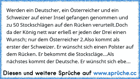 Werden ein Deutscher, ein Österreicher und ein Schweizer auf einer Insel gefangen genommen und zu 50 Stockschlägen auf den Rücken verurteilt.
Doch da der König nett war erließ er jeden der Drei einen Wunsch; nur dem Österreicher 2.
Also kommt als erster der Schweizer. Er wünscht sich einen Polster auf dem Rücken. Er bekommt die Stockscläge...
Als nächstes kommt der Deutsche. Er wünscht sich ebenfa...