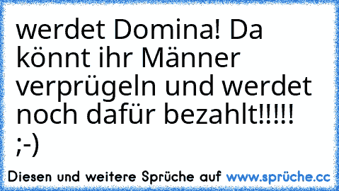 werdet Domina! Da könnt ihr Männer verprügeln und werdet noch dafür bezahlt!!!!!  ;-)