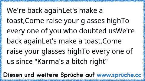 We're back again
Let's make a toast,
Come raise your glasses high
To every one of you who doubted us
We're back again
Let's make a toast,
Come raise your glasses high
To every one of us since "Karma's a bitch right"