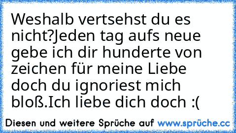 Weshalb vertsehst du es nicht?
Jeden tag aufs neue gebe ich dir hunderte von zeichen für meine Liebe doch du ignoriest mich bloß.
Ich liebe dich doch :(