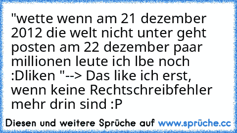 "wette wenn am 21 dezember 2012 die welt nicht unter geht posten am 22 dezember paar millionen leute ich lbe noch :D
liken ♥"
--> Das like ich erst, wenn keine Rechtschreibfehler mehr drin sind :P