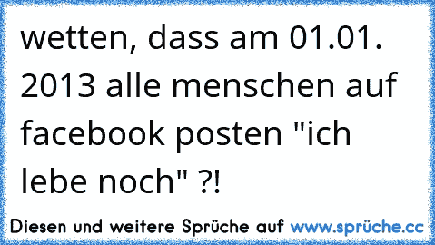 wetten, dass am 01.01. 2013 alle menschen auf facebook posten "ich lebe noch" ?!