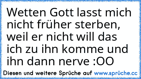 Wetten Gott lasst mich nicht früher sterben, weil er nicht will das ich zu ihn komme und ihn dann nerve :OO