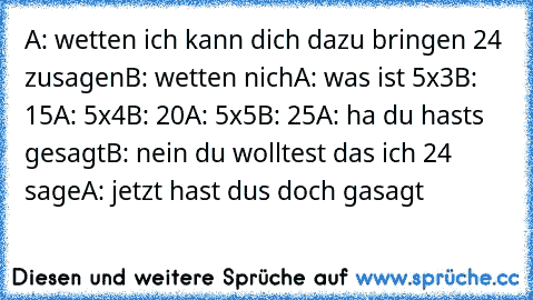 A: wetten ich kann dich dazu bringen 24 zusagen
B: wetten nich
A: was ist 5x3
B: 15
A: 5x4
B: 20
A: 5x5
B: 25
A: ha du hasts gesagt
B: nein du wolltest das ich 24 sage
A: jetzt hast dus doch gasagt