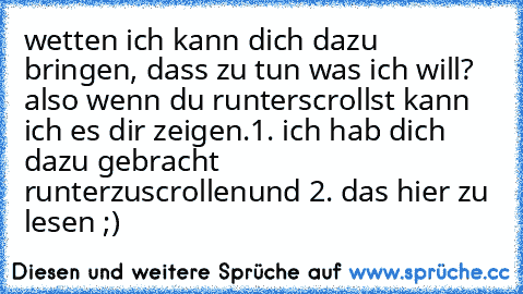 wetten ich kann dich dazu bringen, dass zu tun was ich will? also wenn du runterscrollst kann ich es dir zeigen.
1. ich hab dich dazu gebracht runterzuscrollen
und 2. das hier zu lesen ;)