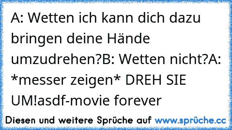 A: Wetten ich kann dich dazu bringen deine Hände umzudrehen?
B: Wetten nicht?
A: *messer zeigen* DREH SIE UM!
asdf-movie forever ♥