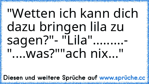 "Wetten ich kann dich dazu bringen lila zu sagen?"
- "Lila"
...
...
...
- "....was?"
"ach nix..."