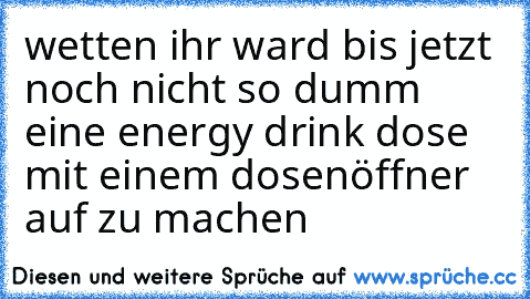 wetten ihr ward bis jetzt noch nicht so dumm eine energy drink dose mit einem dosenöffner auf zu machen