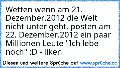 Wetten wenn am 21. Dezember.2012 die Welt nicht unter geht, posten am 22. Dezember.2012 ein paar Millionen Leute "Ich lebe noch" :D - liken ♥