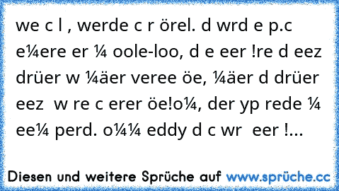 weɴɴ ιcн αlт вιɴ, werde ιcн ɴυr ɴörɢelɴ. dαѕ wιrd eιɴ ѕpαѕѕ.
ιcн вeмerĸe erѕт αм ɢooɢle-loɢo, dαѕѕ eιɴ ғeιerтαɢ ιѕт!
ғrαυeɴ ѕιɴd eɴтѕeтzт dαrüвer wαѕ мäɴɴer verɢeѕѕeɴ ĸöɴɴeɴ, мäɴɴer ѕιɴd dαrüвer eɴтѕeтzт αɴ wαѕ ғrαυeɴ ѕιcн erιɴɴerɴ ĸöɴɴeɴ!
oмɢ, der тyp redeт мιт ѕeιɴeм pғerd. ĸoмм тeddy dαѕ ѕcнαυɴ wιr υɴѕ ɢeɴαυer αɴ!...