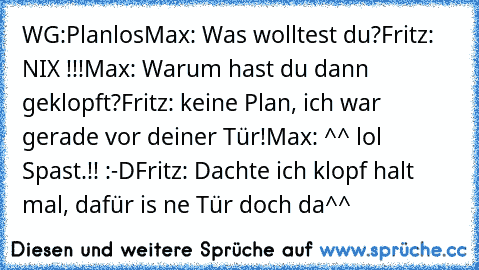 WG:Planlos
Max: Was wolltest du?
Fritz: NIX !!!
Max: Warum hast du dann geklopft?
Fritz: keine Plan, ich war gerade vor deiner Tür!
Max: ^^ lol Spast.!! :-D
Fritz: Dachte ich klopf halt mal, dafür is ne Tür doch da^^