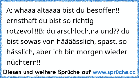 A: whaaa altaaaa bist du besoffen!! ernsthaft du bist so richtig rotzevoll!!
B: du arschloch,na und?? du bist sowas von häääässlich, spast, so hässlich, aber ich bin morgen wieder nüchtern!!