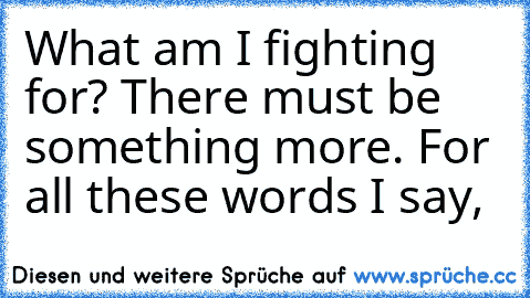 What am I fighting for? There must be something more. For all these words I say,