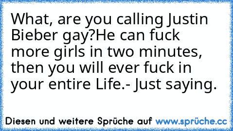 What, are you calling Justin Bieber gay?
He can fuck more girls in two minutes, then you will ever fuck in your entire Life.
- Just saying.