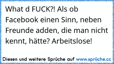 What d FUCK?! Als ob Facebook einen Sinn, neben Freunde adden, die man nicht kennt, hätte? Arbeitslose!