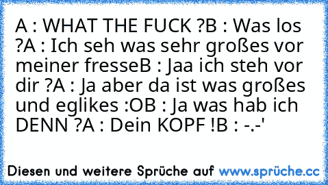 A : WHAT THE FUCK ?
B : Was los ?
A : Ich seh was sehr großes vor meiner fresse
B : Jaa ich steh vor dir ?
A : Ja aber da ist was großes und eglikes :O
B : Ja was hab ich DENN ?
A : Dein KOPF !
B : -.-'