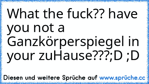 What the fuck?? have you not a Ganzkörperspiegel in your zuHause???
;D ;D