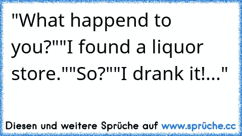 "What happend to you?"
"I found a liquor store."
"So?"
"I drank it!..."