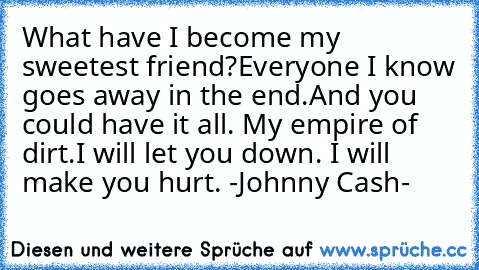 What have I become my sweetest friend?
Everyone I know goes away in the end.
And you could have it all. My empire of dirt.
I will let you down. I will make you hurt. ♥
-Johnny Cash-