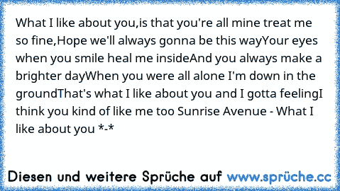 What I like about you,
is that you're all mine treat me so fine,
Hope we'll always gonna be this way
Your eyes when you smile heal me inside
And you always make a brighter day
When you were all alone I'm down in the ground
That's what I like about you and I gotta feeling
I think you kind of like me too 
Sunrise Avenue - What I like about you *-*